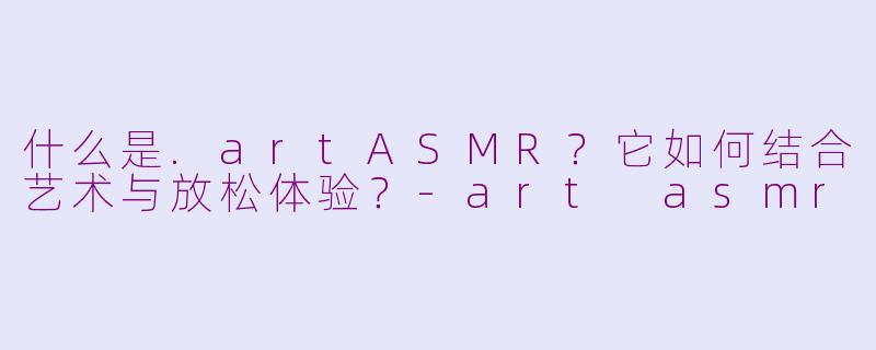 什么是.artASMR？它如何结合艺术与放松体验？-art asmr