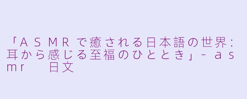 「ASMRで癒される日本語の世界:耳から感じる至福のひととき」