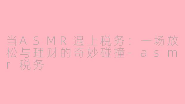 当ASMR遇上税务：一场放松与理财的奇妙碰撞-asmr税务