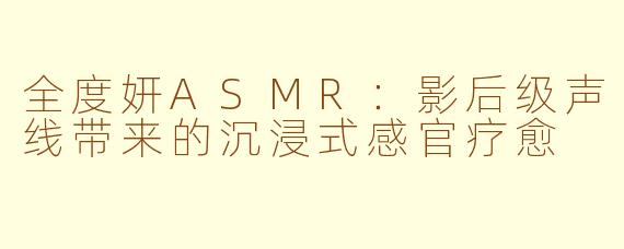 全度妍ASMR：影后级声线带来的沉浸式感官疗愈