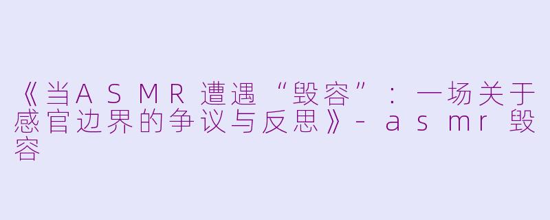 《当ASMR遭遇“毁容”：一场关于感官边界的争议与反思》-asmr毁容