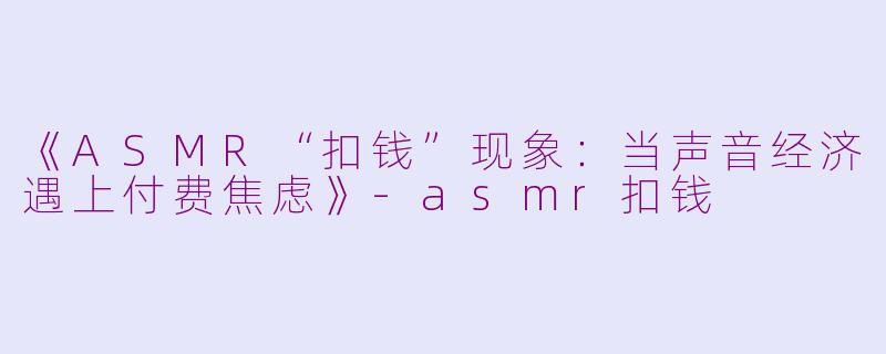 《ASMR“扣钱”现象：当声音经济遇上付费焦虑》-asmr扣钱