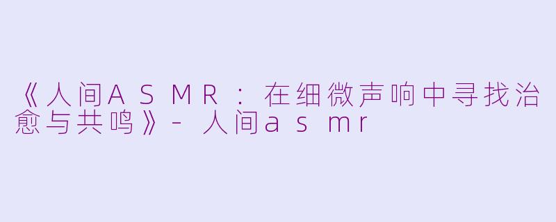 《人间ASMR：在细微声响中寻找治愈与共鸣》-人间asmr
