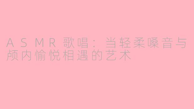 ASMR歌唱：当轻柔嗓音与颅内愉悦相遇的艺术