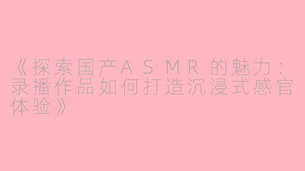 《探索国产ASMR的魅力：录播作品如何打造沉浸式感官体验》