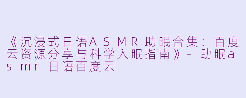 《沉浸式日语ASMR助眠合集：百度云资源分享与科学入眠指南》-助眠asmr日语百度云