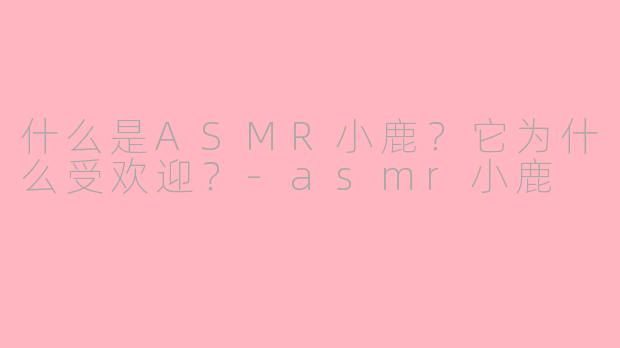 什么是ASMR小鹿？它为什么受欢迎？-asmr小鹿