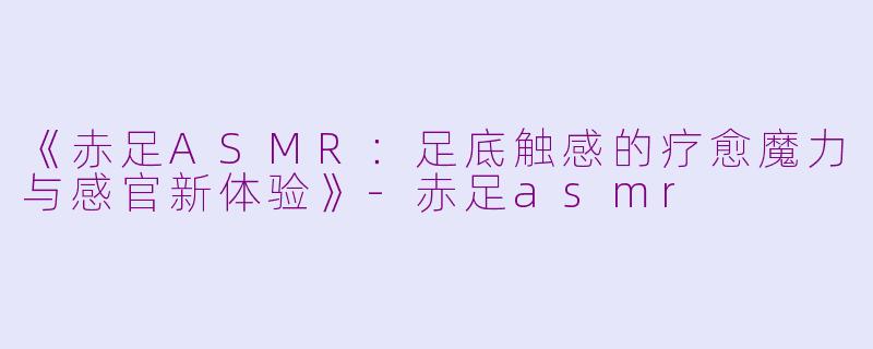 《赤足ASMR：足底触感的疗愈魔力与感官新体验》-赤足asmr