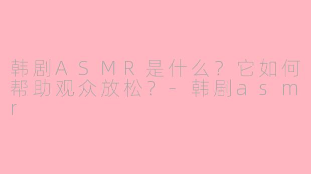 韩剧ASMR是什么？它如何帮助观众放松？-韩剧asmr