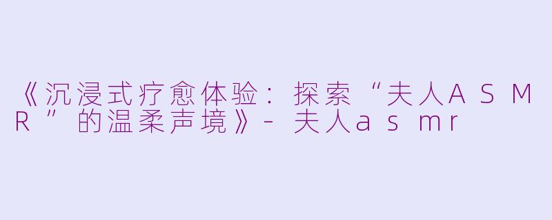 《沉浸式疗愈体验：探索“夫人ASMR”的温柔声境》-夫人asmr