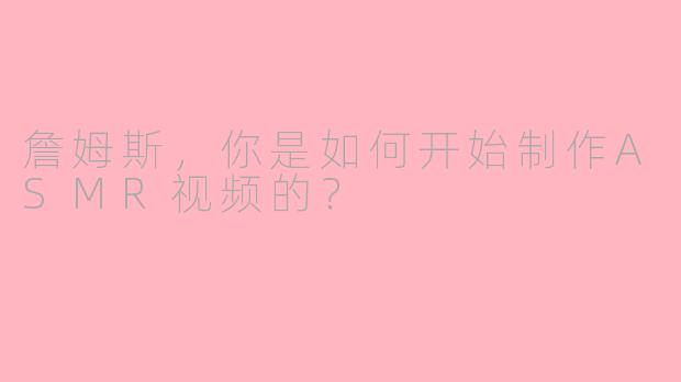 詹姆斯，你是如何开始制作ASMR视频的？