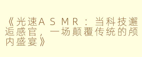 《光速ASMR：当科技邂逅感官，一场颠覆传统的颅内盛宴》