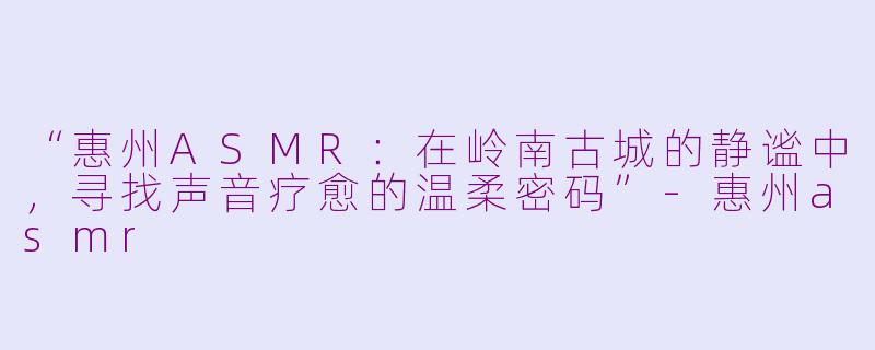 “惠州ASMR：在岭南古城的静谧中，寻找声音疗愈的温柔密码”-惠州asmr
