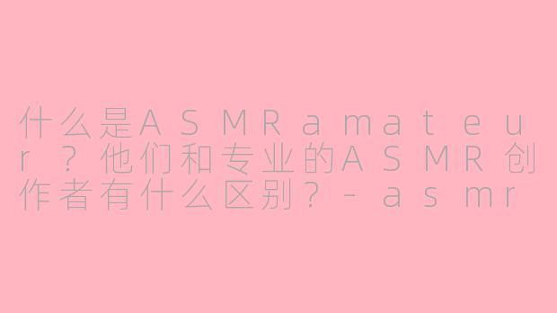 什么是ASMRamateur？他们和专业的ASMR创作者有什么区别？-asmr amateur