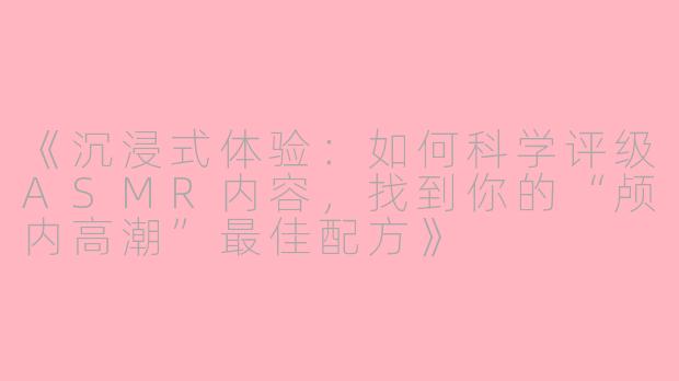 《沉浸式体验：如何科学评级ASMR内容，找到你的“颅内高潮”最佳配方》