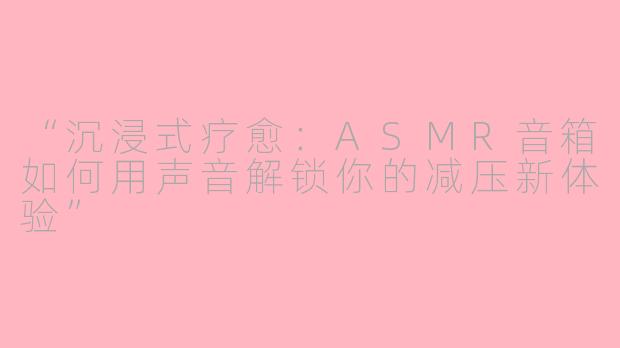 “沉浸式疗愈：ASMR音箱如何用声音解锁你的减压新体验”