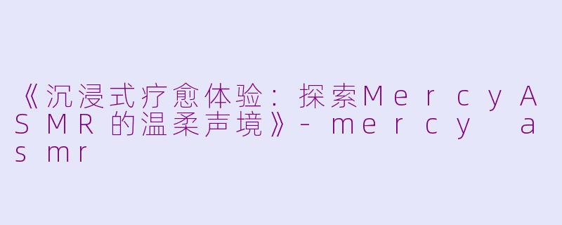 《沉浸式疗愈体验：探索MercyASMR的温柔声境》-mercy asmr