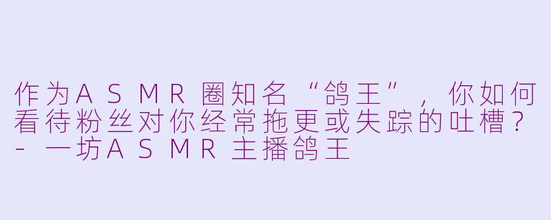 作为ASMR圈知名“鸽王”，你如何看待粉丝对你经常拖更或失踪的吐槽？-一坊ASMR主播鸽王
