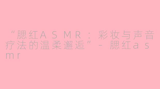 “腮红ASMR：彩妆与声音疗法的温柔邂逅”-腮红asmr