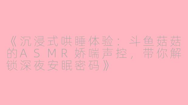 《沉浸式哄睡体验：斗鱼菇菇的ASMR娇喘声控，带你解锁深夜安眠密码》