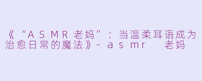 《“ASMR老妈”：当温柔耳语成为治愈日常的魔法》-asmr 老妈