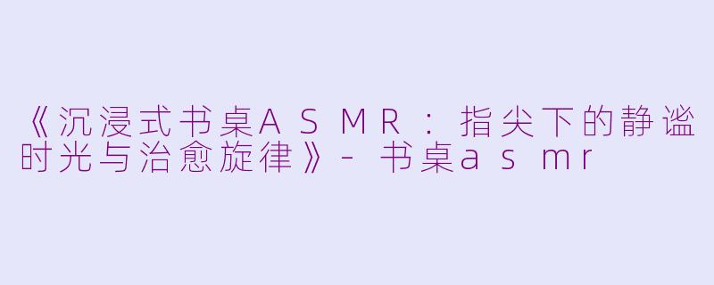 《沉浸式书桌ASMR：指尖下的静谧时光与治愈旋律》-书桌asmr