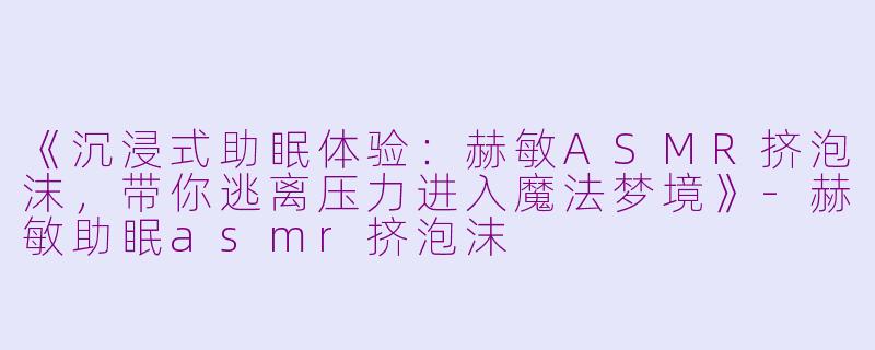 《沉浸式助眠体验：赫敏ASMR挤泡沫，带你逃离压力进入魔法梦境》-赫敏助眠asmr挤泡沫