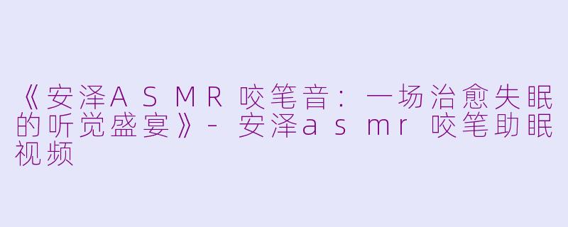 《安泽ASMR咬笔音：一场治愈失眠的听觉盛宴》-安泽asmr咬笔助眠视频