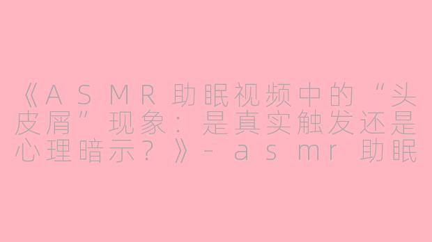 《ASMR助眠视频中的“头皮屑”现象：是真实触发还是心理暗示？》-asmr助眠视频头皮屑