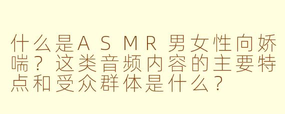 什么是ASMR男女性向娇喘？这类音频内容的主要特点和受众群体是什么？