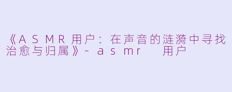 《ASMR用户：在声音的涟漪中寻找治愈与归属》-asmr 用户