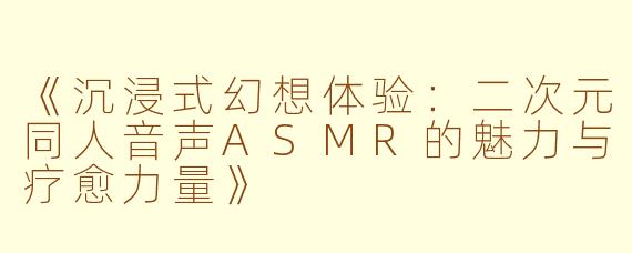 《沉浸式幻想体验：二次元同人音声ASMR的魅力与疗愈力量》