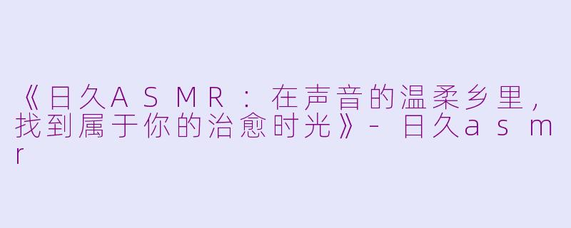 《日久ASMR:在声音的温柔乡里,找到属于你的治愈时光》