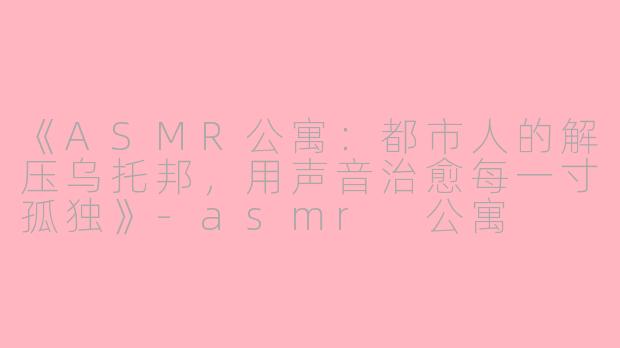 《ASMR公寓：都市人的解压乌托邦，用声音治愈每一寸孤独》-asmr 公寓