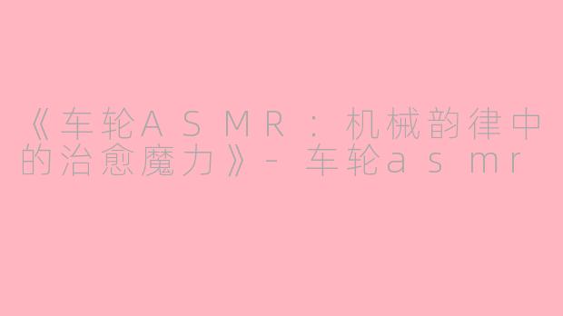 《车轮ASMR：机械韵律中的治愈魔力》-车轮asmr