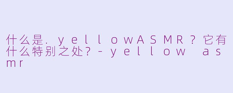 什么是.yellowASMR？它有什么特别之处？-yellow asmr