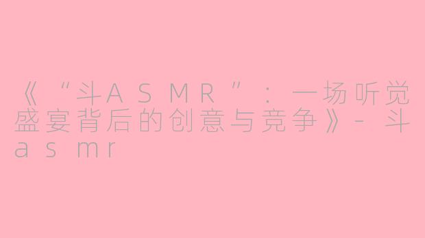《“斗ASMR”：一场听觉盛宴背后的创意与竞争》-斗asmr