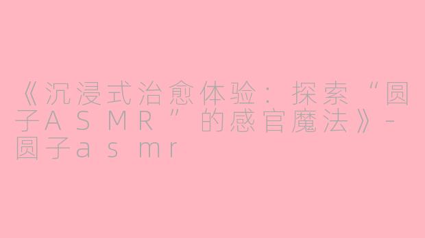 《沉浸式治愈体验：探索“圆子ASMR”的感官魔法》-圆子asmr