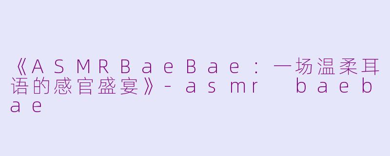 《ASMRBaeBae：一场温柔耳语的感官盛宴》-asmr baebae