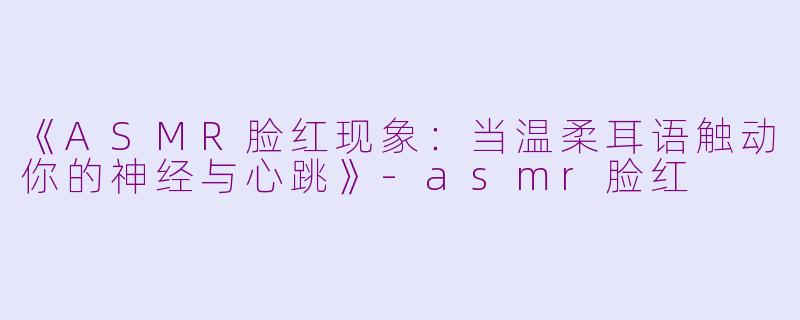 《ASMR脸红现象：当温柔耳语触动你的神经与心跳》-asmr脸红