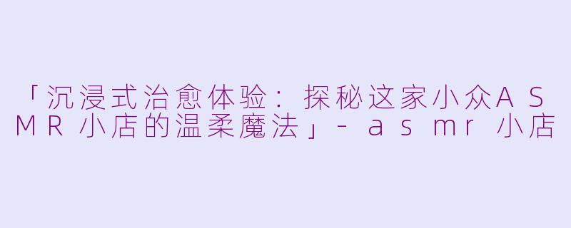 「沉浸式治愈体验：探秘这家小众ASMR小店的温柔魔法」-asmr小店