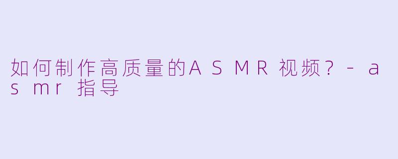 如何制作高质量的ASMR视频？-asmr指导