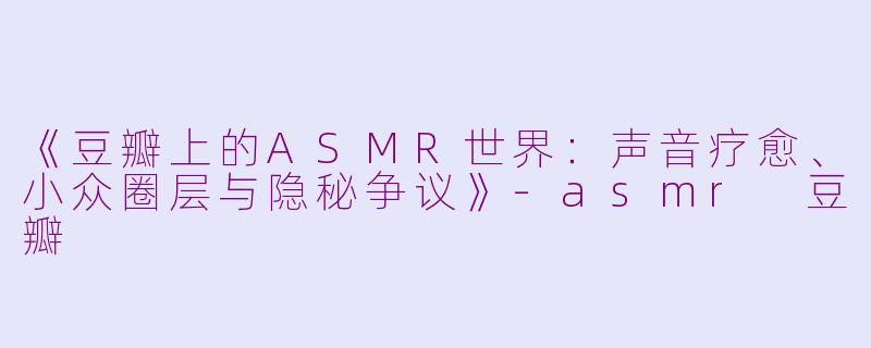 《豆瓣上的ASMR世界：声音疗愈、小众圈层与隐秘争议》-asmr 豆瓣