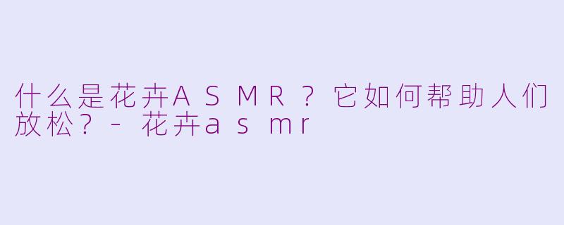 什么是花卉ASMR？它如何帮助人们放松？-花卉asmr