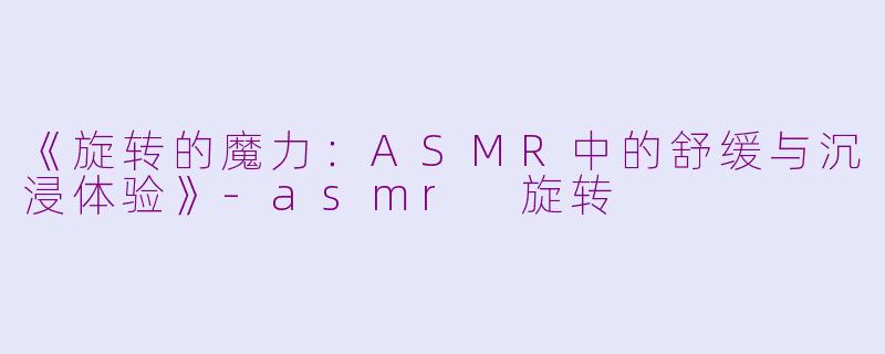 《旋转的魔力：ASMR中的舒缓与沉浸体验》-asmr 旋转