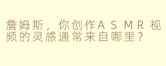 詹姆斯，你创作ASMR视频的灵感通常来自哪里？