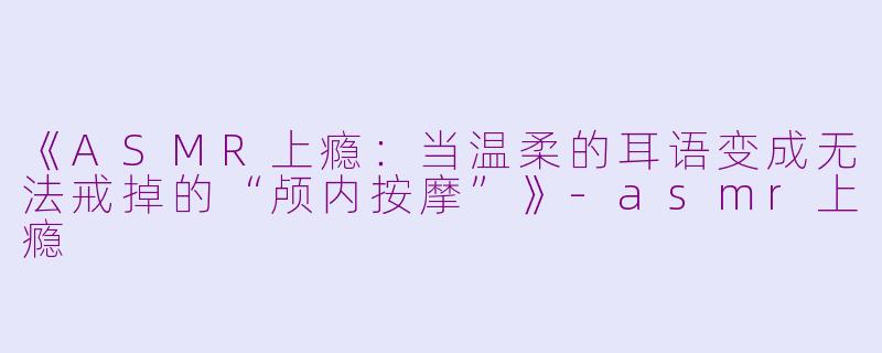 《ASMR上瘾：当温柔的耳语变成无法戒掉的“颅内按摩”》-asmr上瘾