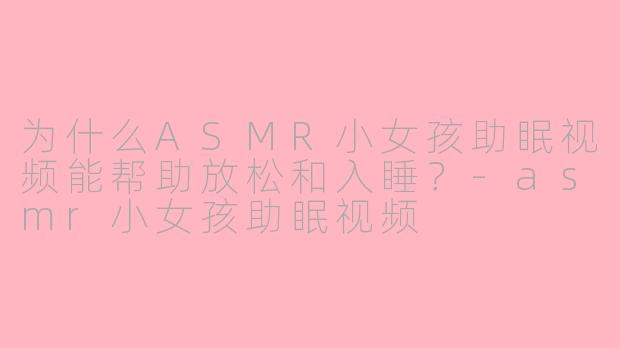 为什么ASMR小女孩助眠视频能帮助放松和入睡？-asmr小女孩助眠视频