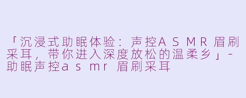 「沉浸式助眠体验：声控ASMR眉刷采耳，带你进入深度放松的温柔乡」-助眠声控asmr眉刷采耳