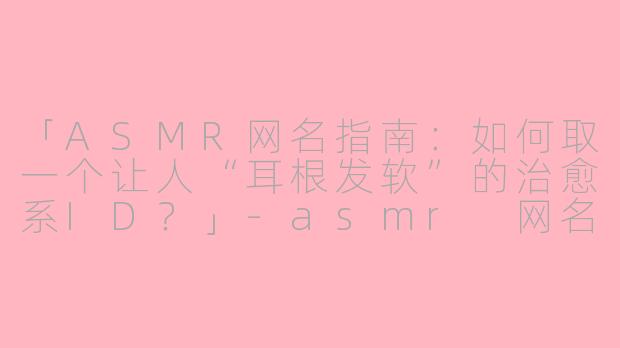 「ASMR网名指南：如何取一个让人“耳根发软”的治愈系ID？」-asmr 网名